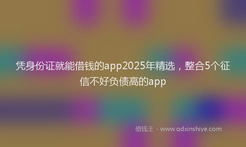 凭身份证就能借钱的app2025年精选，整合5个征信不好负债高的app