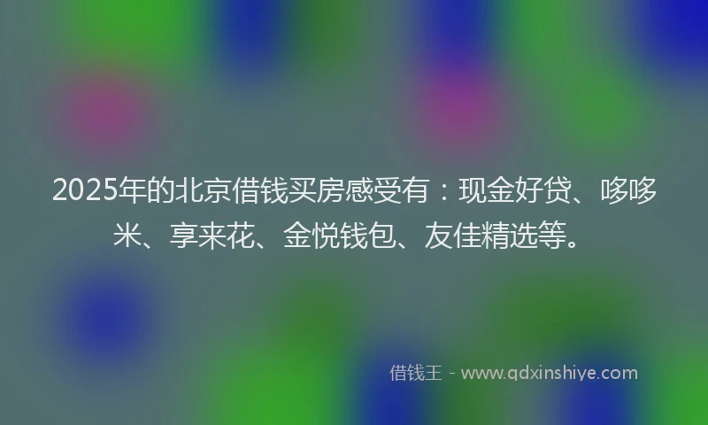 2025年的北京借钱买房感受有：现金好贷、哆哆米、享来花、金悦钱包、友佳精选等。