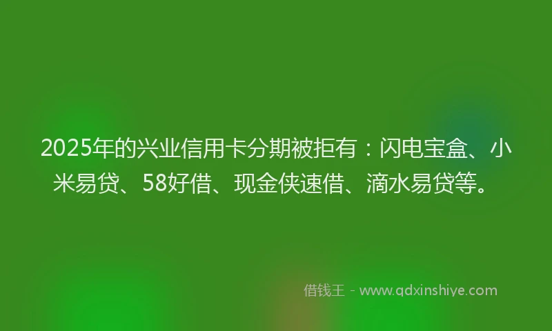 2025年的兴业信用卡分期被拒有：闪电宝盒、小米易贷、58好借、现金侠速借、滴水易贷等。