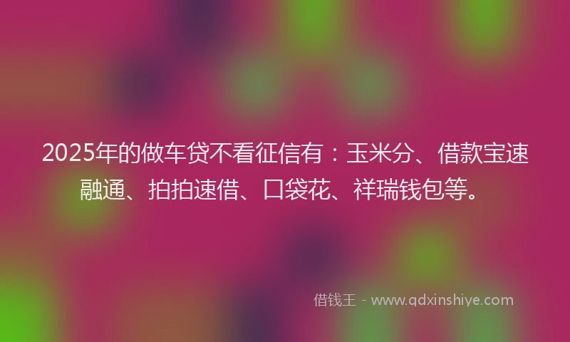 2025年的做车贷不看征信有：玉米分、借款宝速融通、拍拍速借、口袋花、祥瑞钱包等。