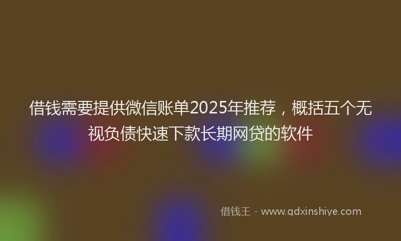 借钱需要提供微信账单2025年推荐，概括五个无视负债快速下款长期网贷的软件