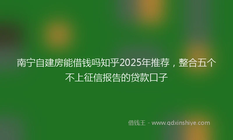 南宁自建房能借钱吗知乎2025年推荐，整合五个不上征信报告的贷款口子
