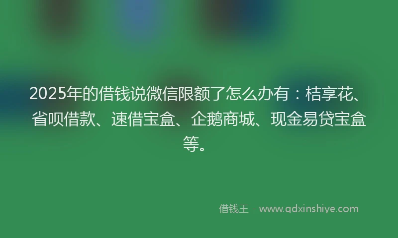 2025年的借钱说微信限额了怎么办有：桔享花、省呗借款、速借宝盒、企鹅商城、现金易贷宝盒等。