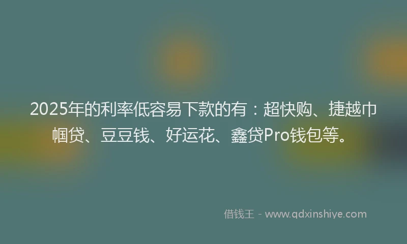 2025年的利率低容易下款的有：超快购、捷越巾帼贷、豆豆钱、好运花、鑫贷Pro钱包等。