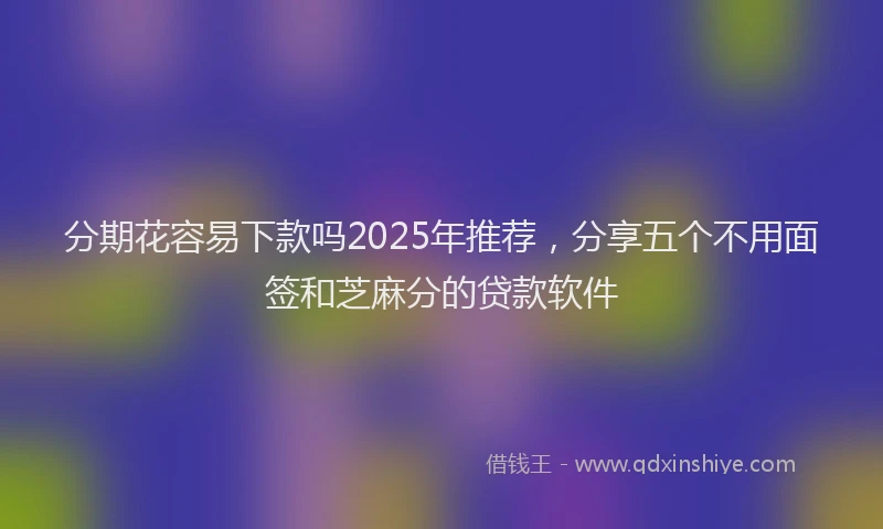 分期花容易下款吗2025年推荐，分享五个不用面签和芝麻分的贷款软件