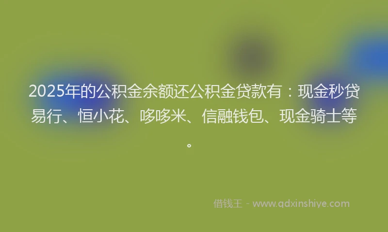 2025年的公积金余额还公积金贷款有：现金秒贷易行、恒小花、哆哆米、信融钱包、现金骑士等。