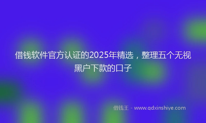 借钱软件官方认证的2025年精选，整理五个无视黑户下款的口子