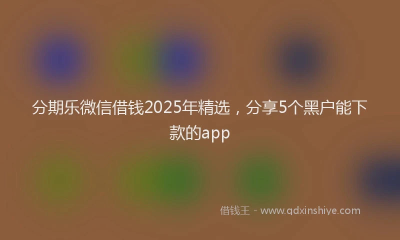 分期乐微信借钱2025年精选，分享5个黑户能下款的app