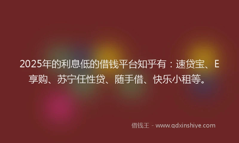 2025年的利息低的借钱平台知乎有：速贷宝、E享购、苏宁任性贷、随手借、快乐小租等。