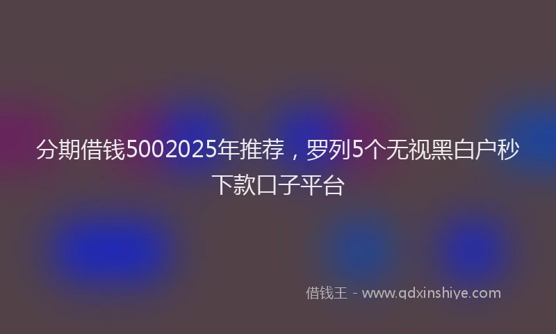 分期借钱5002025年推荐，罗列5个无视黑白户秒下款口子平台