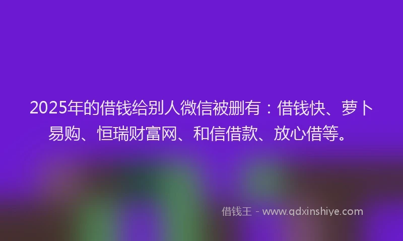 2025年的借钱给别人微信被删有：借钱快、萝卜易购、恒瑞财富网、和信借款、放心借等。