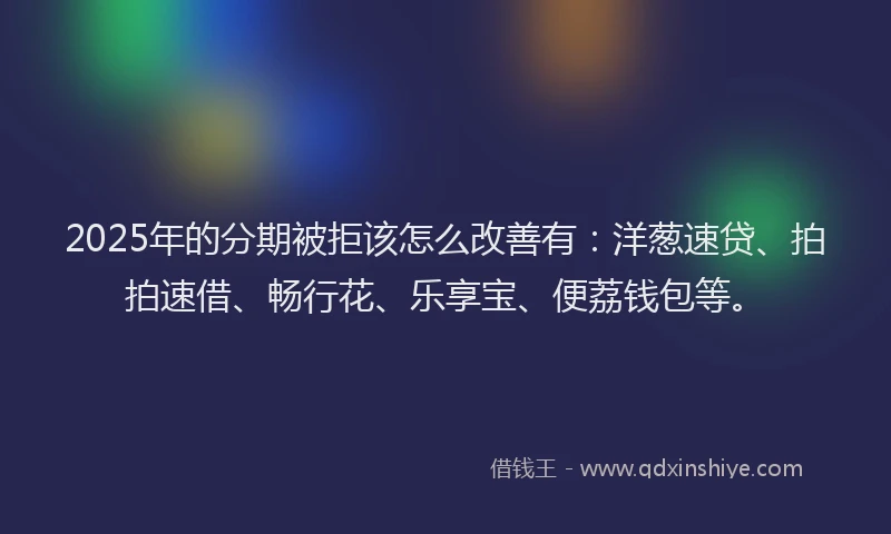 2025年的分期被拒该怎么改善有：洋葱速贷、拍拍速借、畅行花、乐享宝、便荔钱包等。