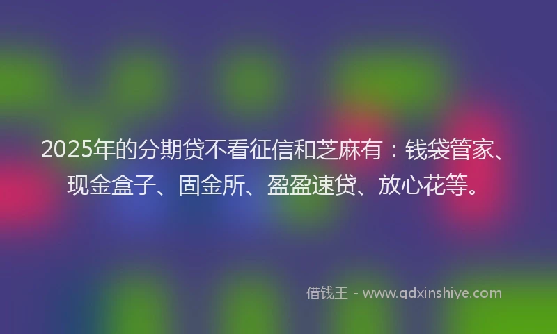 2025年的分期贷不看征信和芝麻有：钱袋管家、现金盒子、固金所、盈盈速贷、放心花等。