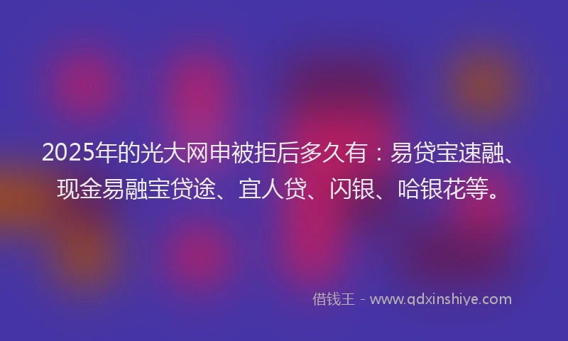 2025年的光大网申被拒后多久有：易贷宝速融、现金易融宝贷途、宜人贷、闪银、哈银花等。