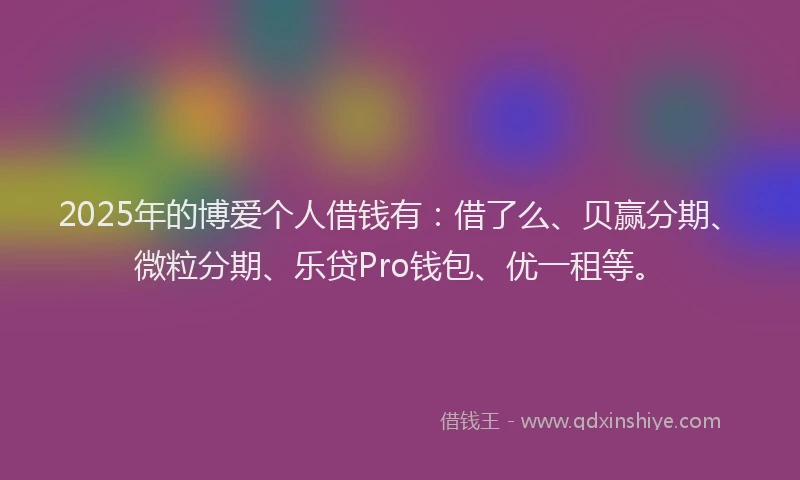 2025年的博爱个人借钱有：借了么、贝赢分期、微粒分期、乐贷Pro钱包、优一租等。