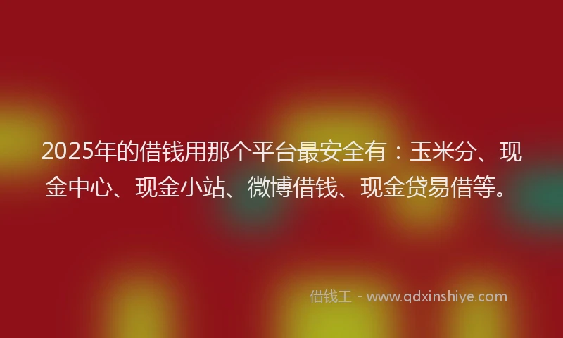 2025年的借钱用那个平台最安全有：玉米分、现金中心、现金小站、微博借钱、现金贷易借等。