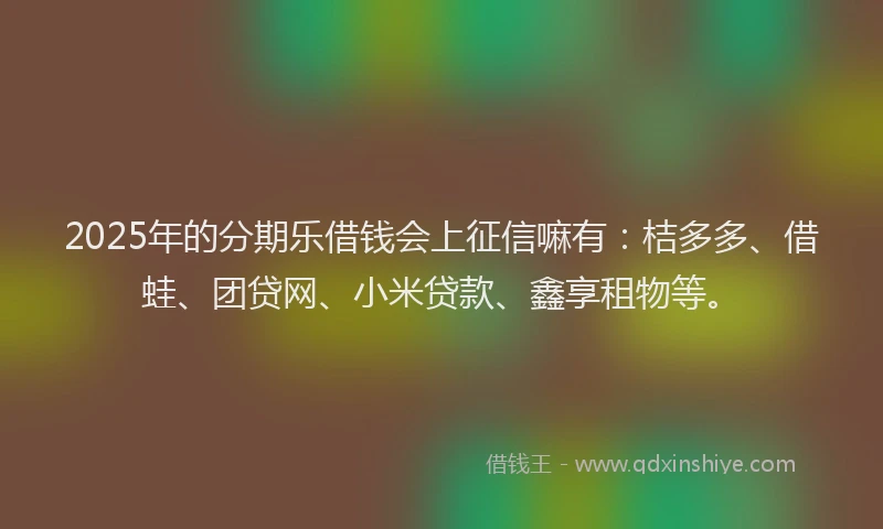 2025年的分期乐借钱会上征信嘛有：桔多多、借蛙、团贷网、小米贷款、鑫享租物等。