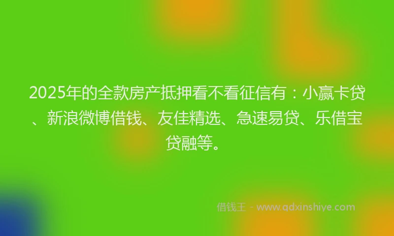 2025年的全款房产抵押看不看征信有：小赢卡贷、新浪微博借钱、友佳精选、急速易贷、乐借宝贷融等。