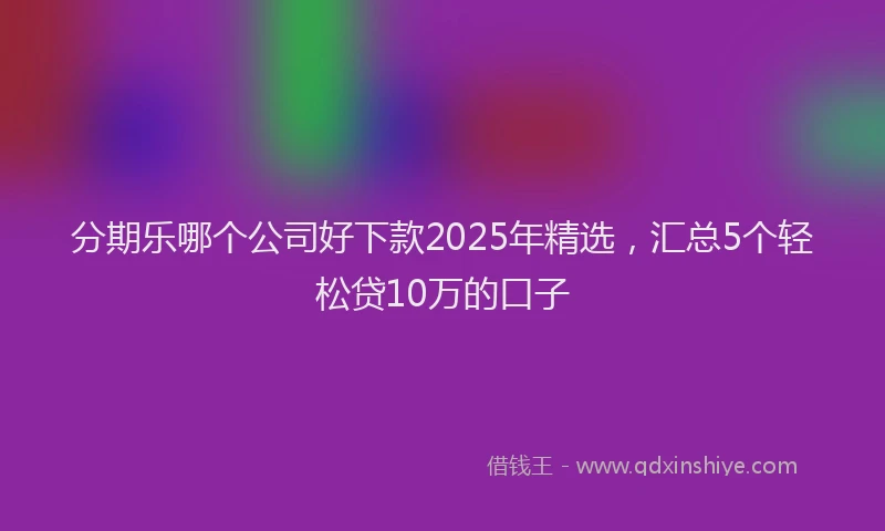 分期乐哪个公司好下款2025年精选，汇总5个轻松贷10万的口子