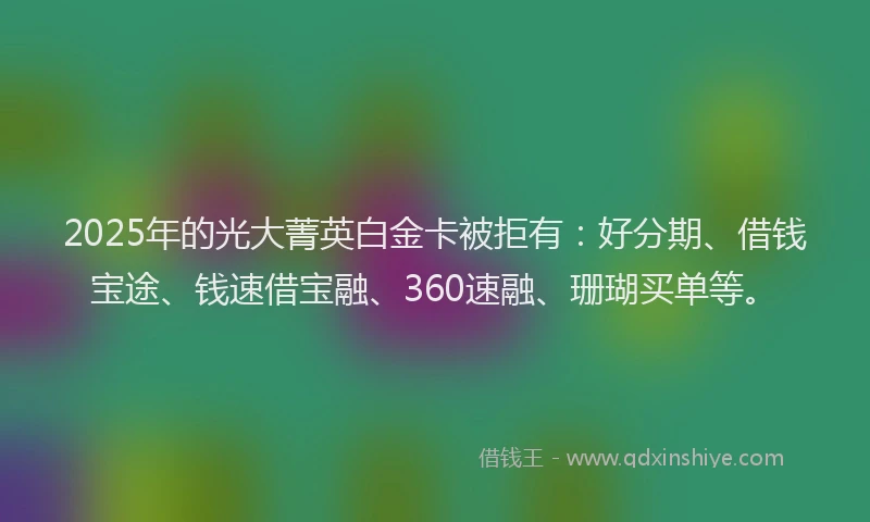 2025年的光大菁英白金卡被拒有：好分期、借钱宝途、钱速借宝融、360速融、珊瑚买单等。