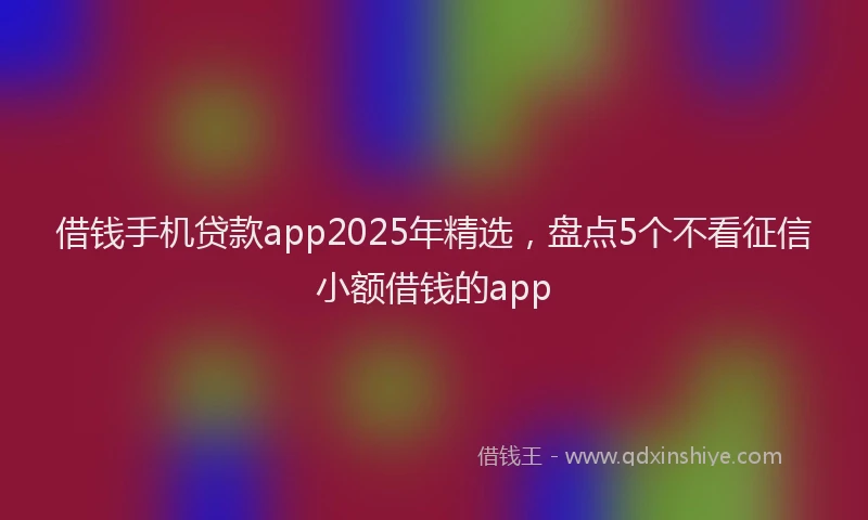 借钱手机贷款app2025年精选，盘点5个不看征信小额借钱的app
