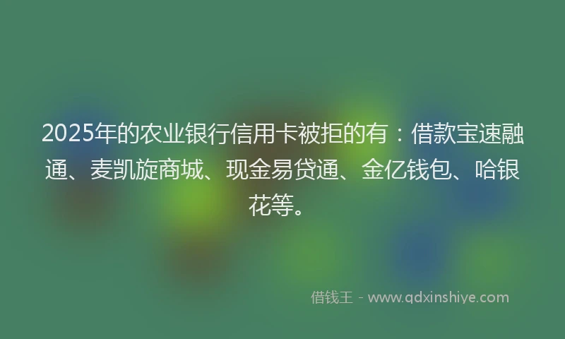 2025年的农业银行信用卡被拒的有：借款宝速融通、麦凯旋商城、现金易贷通、金亿钱包、哈银花等。