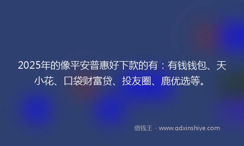 2025年的像平安普惠好下款的有：有钱钱包、天小花、口袋财富贷、投友圈、鹿优选等。