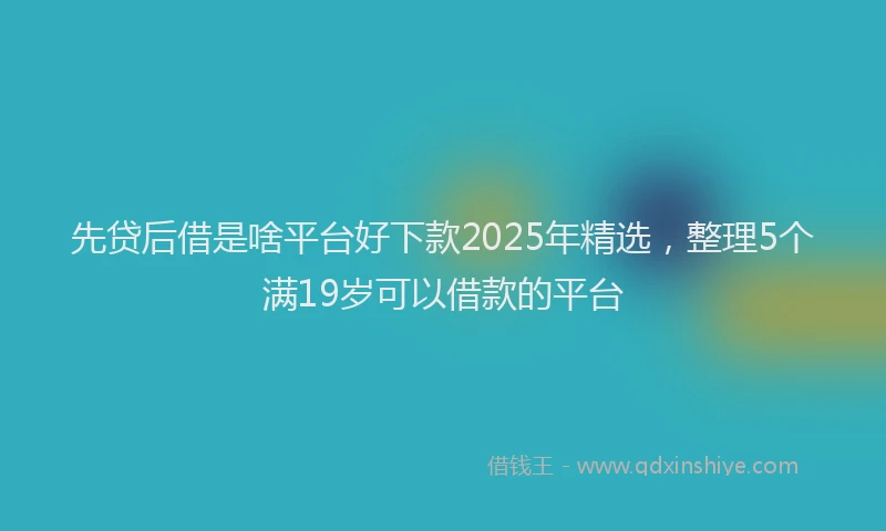 先贷后借是啥平台好下款2025年精选，整理5个满19岁可以借款的平台