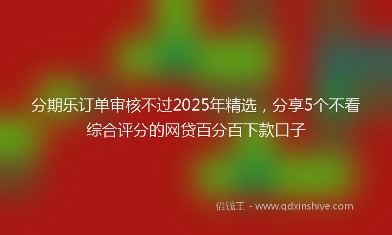 分期乐订单审核不过2025年精选，分享5个不看综合评分的网贷百分百下款口子