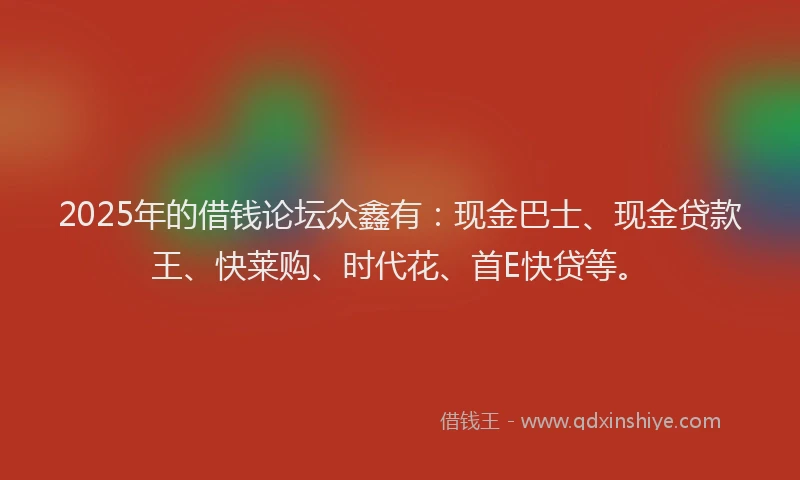 2025年的借钱论坛众鑫有：现金巴士、现金贷款王、快莱购、时代花、首E快贷等。
