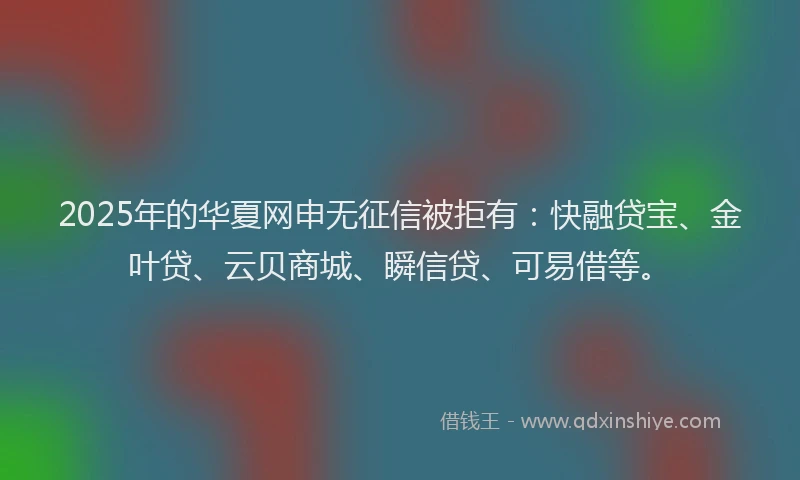 2025年的华夏网申无征信被拒有：快融贷宝、金叶贷、云贝商城、瞬信贷、可易借等。
