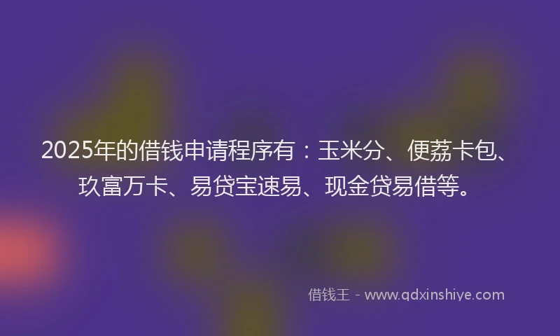 2025年的借钱申请程序有：玉米分、便荔卡包、玖富万卡、易贷宝速易、现金贷易借等。