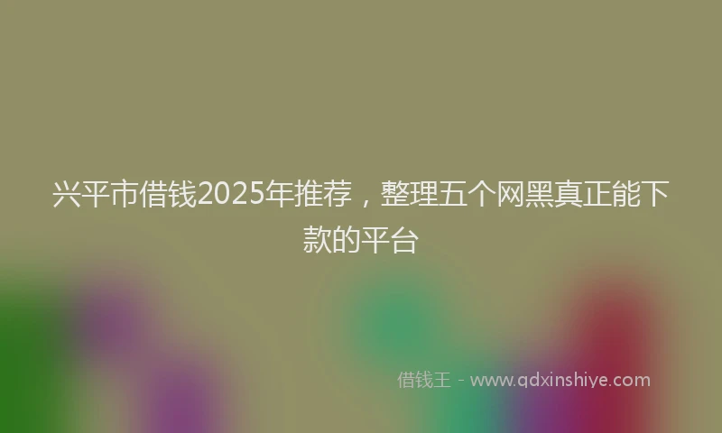 兴平市借钱2025年推荐，整理五个网黑真正能下款的平台