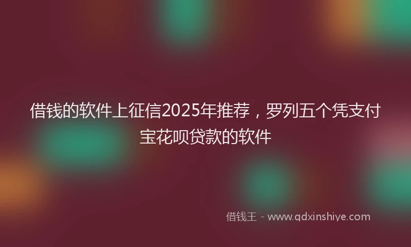 借钱的软件上征信2025年推荐，罗列五个凭支付宝花呗贷款的软件
