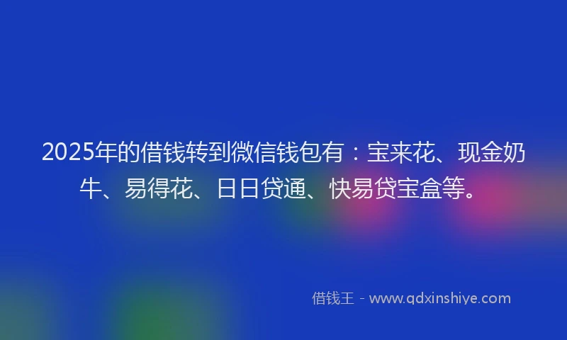 2025年的借钱转到微信钱包有：宝来花、现金奶牛、易得花、日日贷通、快易贷宝盒等。
