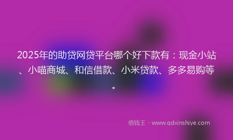 2025年的助贷网贷平台哪个好下款有：现金小站、小喵商城、和信借款、小米贷款、多多易购等。