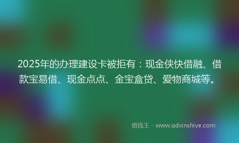 2025年的办理建设卡被拒有：现金侠快借融、借款宝易借、现金点点、金宝盒贷、爱物商城等。