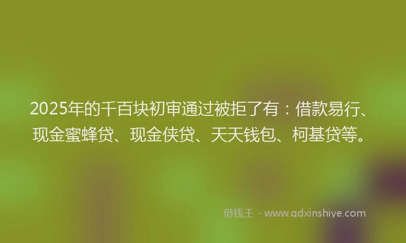 2025年的千百块初审通过被拒了有：借款易行、现金蜜蜂贷、现金侠贷、天天钱包、柯基贷等。