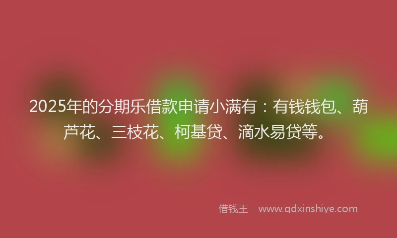 2025年的分期乐借款申请小满有：有钱钱包、葫芦花、三枝花、柯基贷、滴水易贷等。