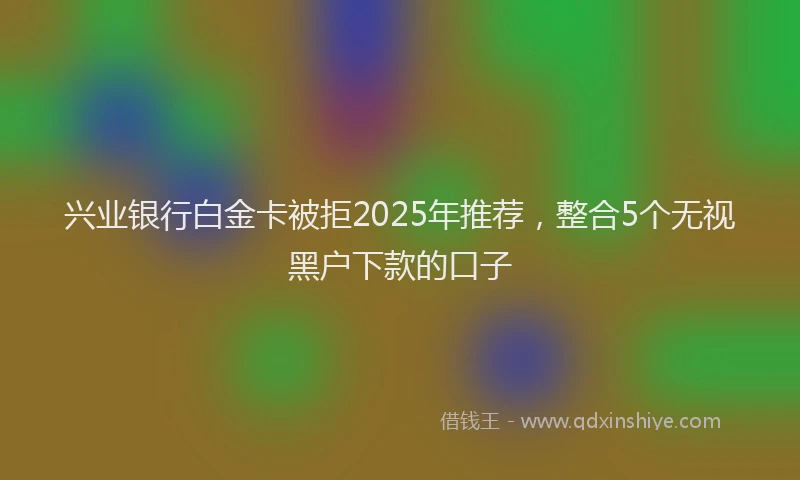 兴业银行白金卡被拒2025年推荐，整合5个无视黑户下款的口子