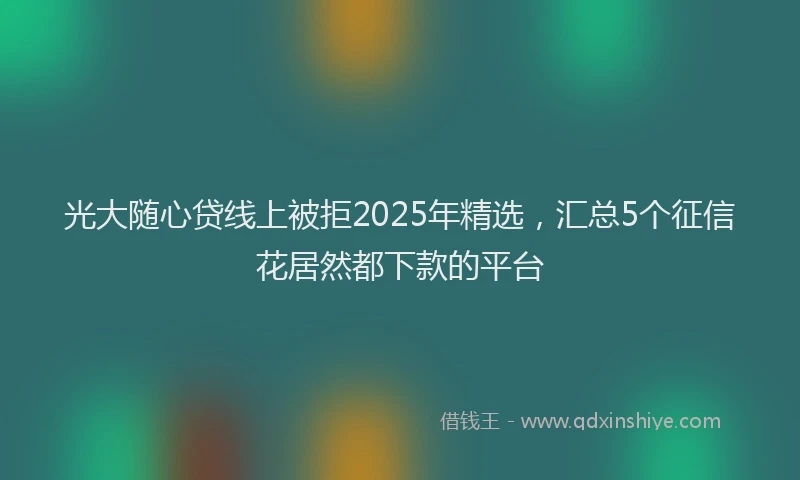 光大随心贷线上被拒2025年精选，汇总5个征信花居然都下款的平台