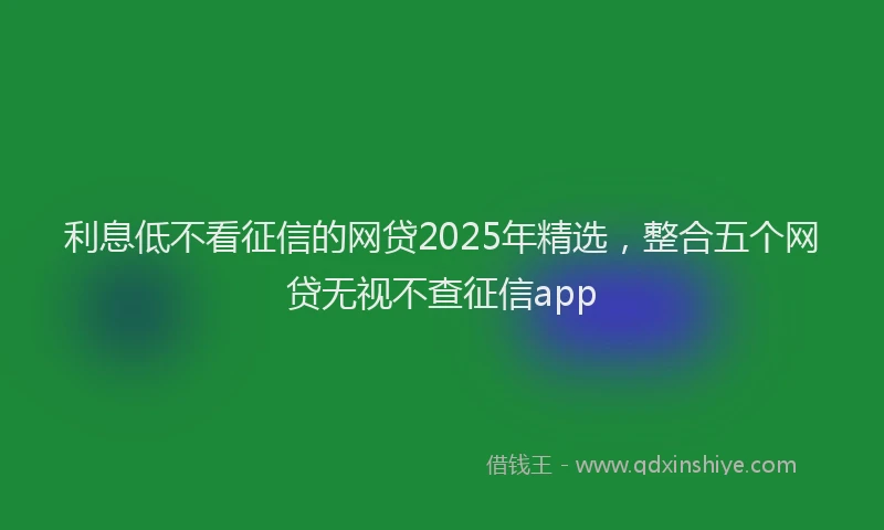 利息低不看征信的网贷2025年精选，整合五个网贷无视不查征信app