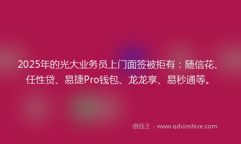 2025年的光大业务员上门面签被拒有：随信花、任性贷、易捷Pro钱包、龙龙享、易秒通等。