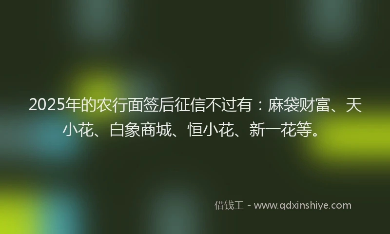 2025年的农行面签后征信不过有：麻袋财富、天小花、白象商城、恒小花、新一花等。