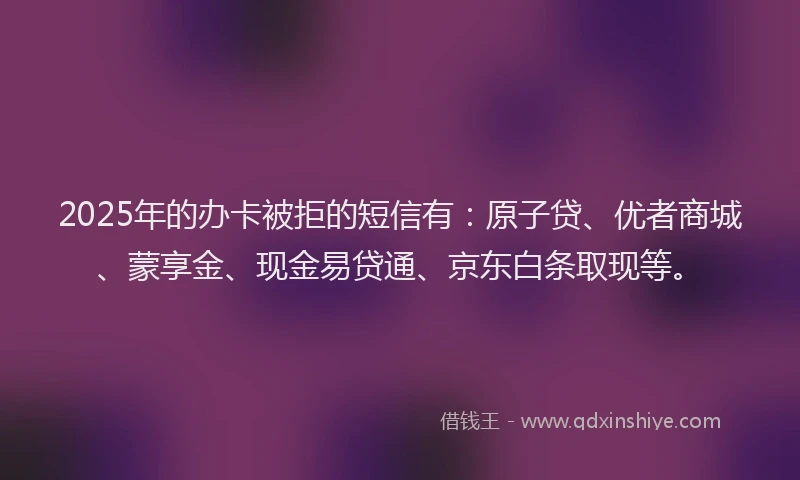 2025年的办卡被拒的短信有：原子贷、优者商城、蒙享金、现金易贷通、京东白条取现等。