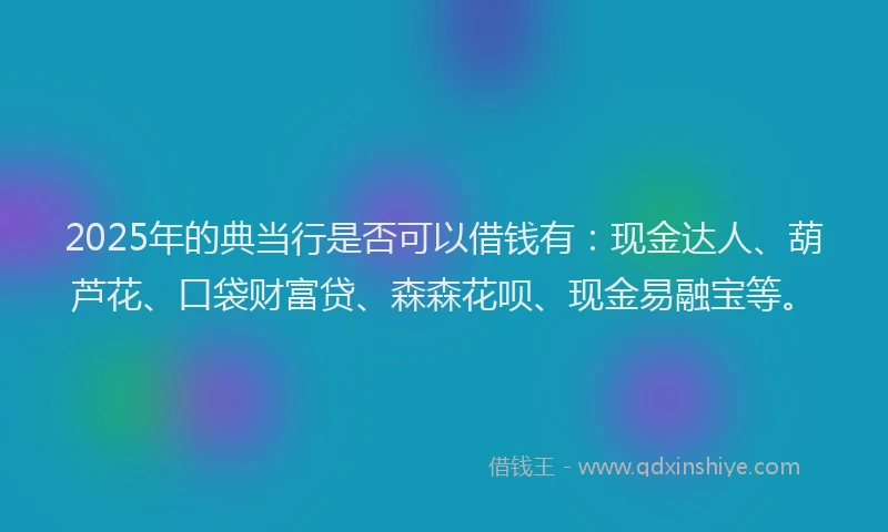 2025年的典当行是否可以借钱有：现金达人、葫芦花、口袋财富贷、森森花呗、现金易融宝等。