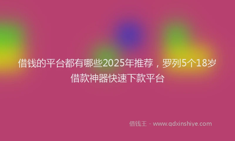 借钱的平台都有哪些2025年推荐，罗列5个18岁借款神器快速下款平台