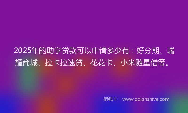 2025年的助学贷款可以申请多少有：好分期、瑞耀商城、拉卡拉速贷、花花卡、小米随星借等。