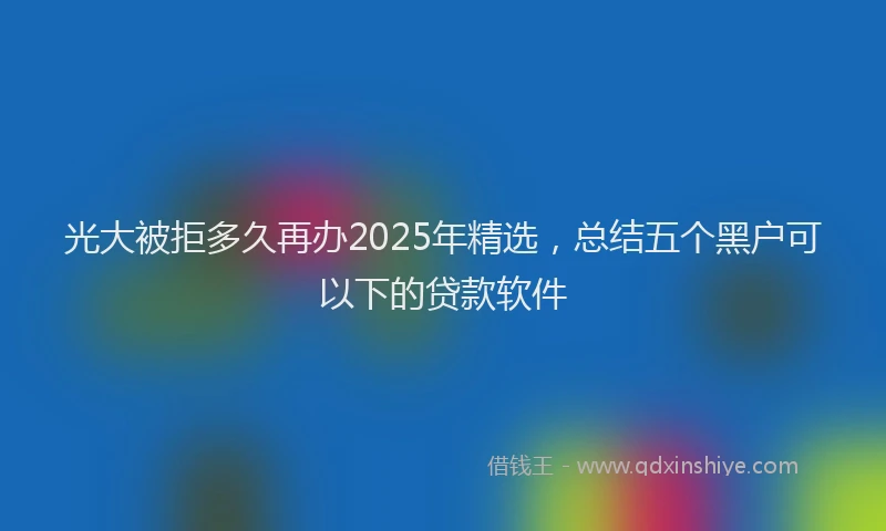 光大被拒多久再办2025年精选，总结五个黑户可以下的贷款软件
