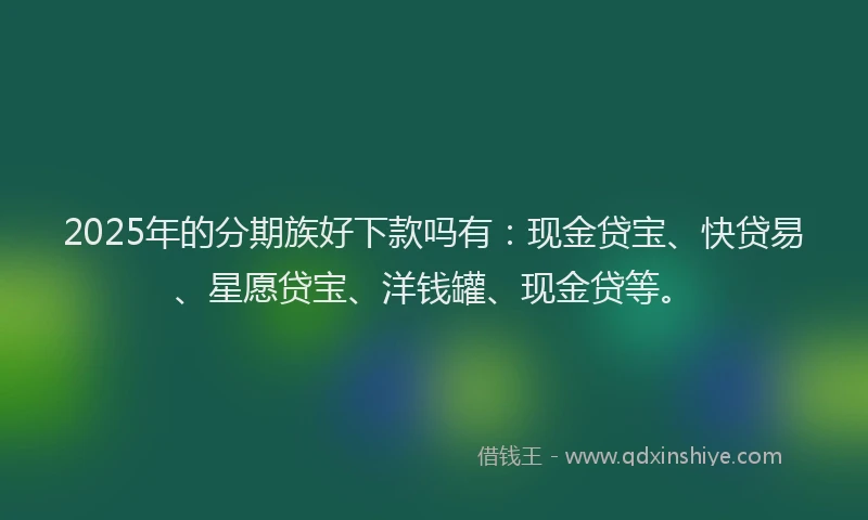 2025年的分期族好下款吗有：现金贷宝、快贷易、星愿贷宝、洋钱罐、现金贷等。